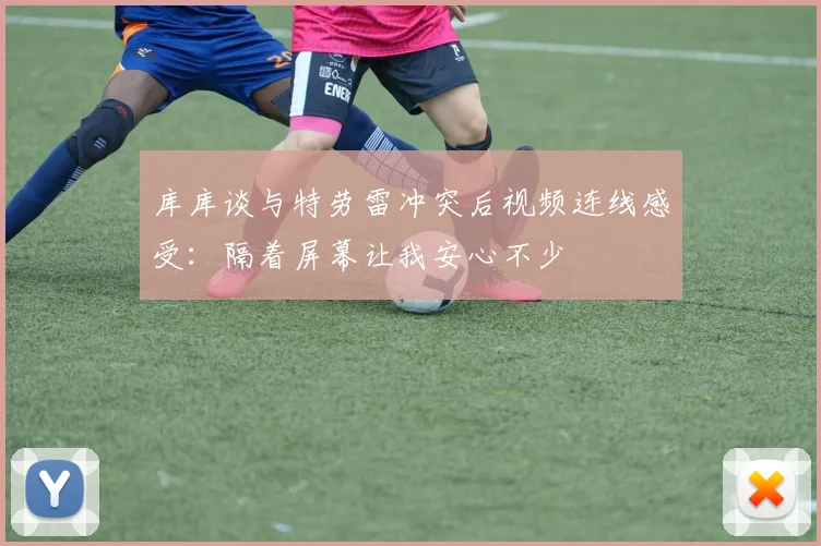 库库谈与特劳雷冲突后视频连线感受：隔着屏幕让我安心不少