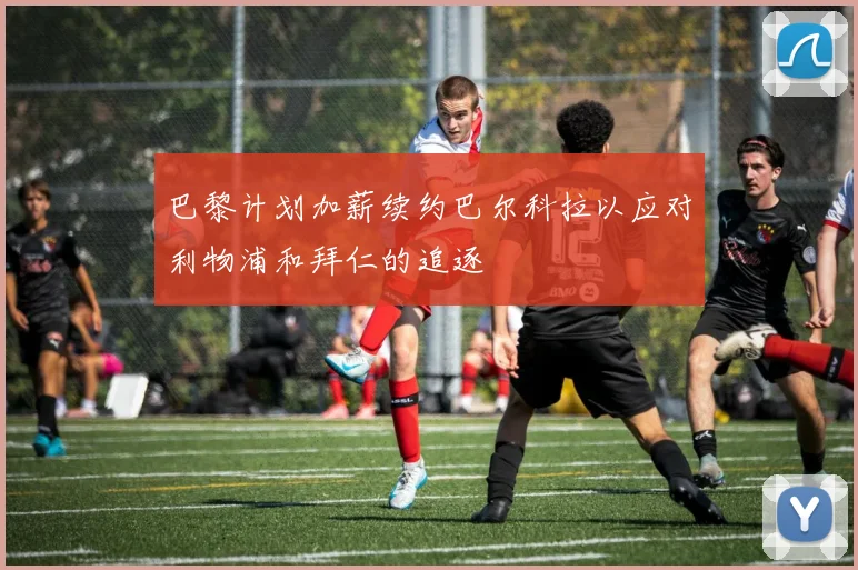 巴黎计划加薪续约巴尔科拉以应对利物浦和拜仁的追逐