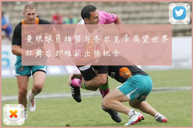 曼联球员梅努与齐尔克泽渴望世界杯舞台却难获出场机会