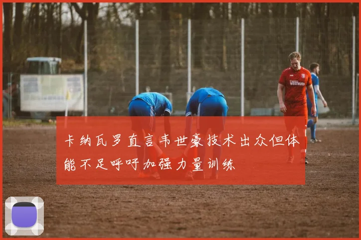 卡纳瓦罗直言韦世豪技术出众但体能不足呼吁加强力量训练