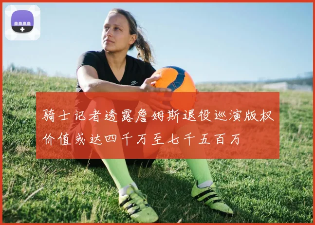 骑士记者透露詹姆斯退役巡演版权价值或达四千万至七千五百万