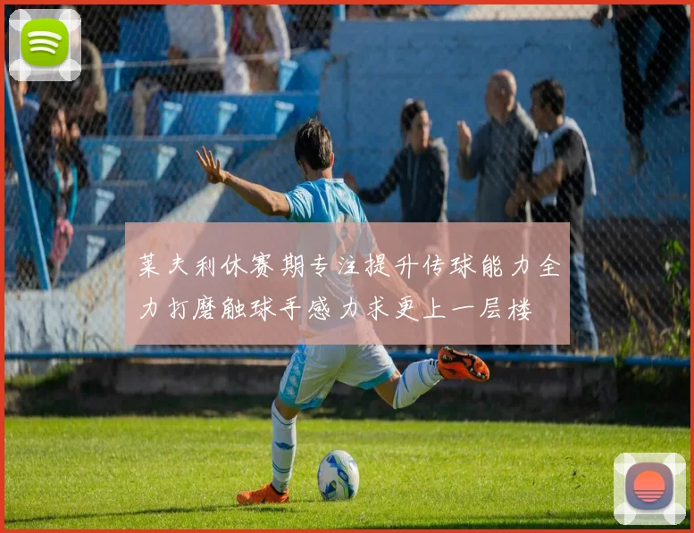 莱夫利休赛期专注提升传球能力全力打磨触球手感力求更上一层楼