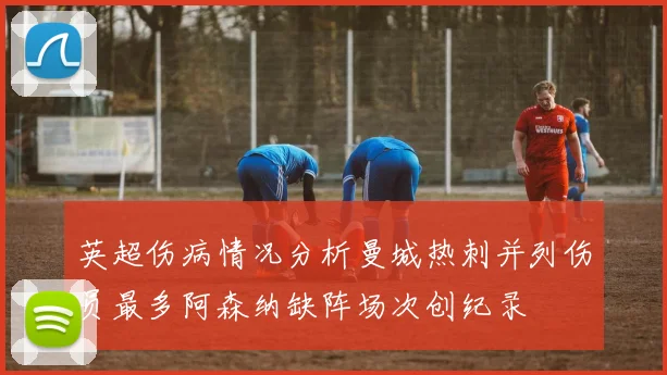 英超伤病情况分析曼城热刺并列伤员最多阿森纳缺阵场次创纪录