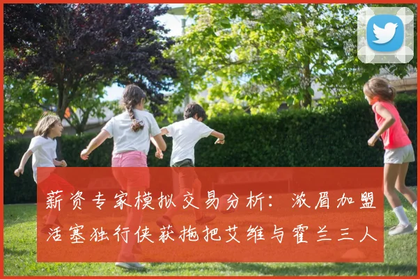 薪资专家模拟交易分析：浓眉加盟活塞独行侠获拖把艾维与霍兰三人组合