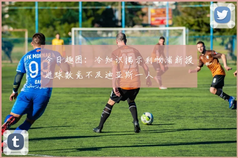今日趣图：冷知识揭示利物浦新援进球数竟不及迪亚斯一人