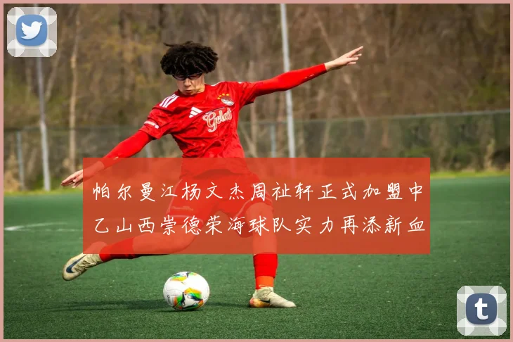 帕尔曼江杨文杰周祉轩正式加盟中乙山西崇德荣海球队实力再添新血