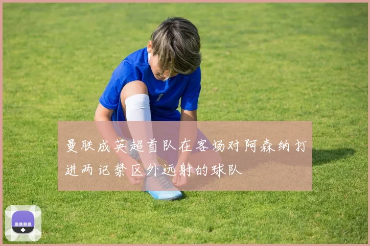 曼联成英超首队在客场对阿森纳打进两记禁区外远射的球队