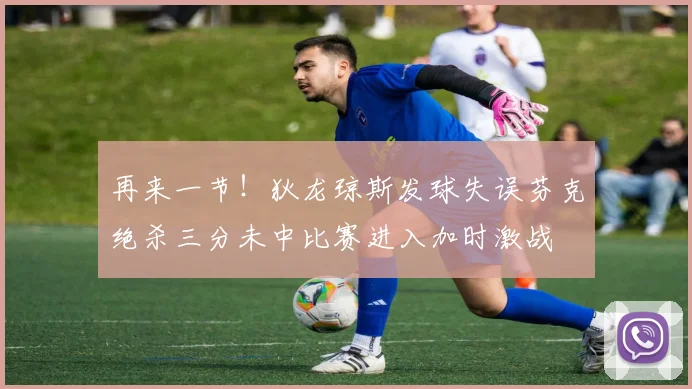 再来一节！狄龙琼斯发球失误芬克绝杀三分未中比赛进入加时激战