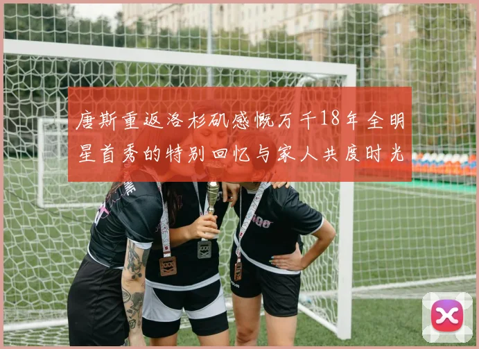 唐斯重返洛杉矶感慨万千18年全明星首秀的特别回忆与家人共度时光