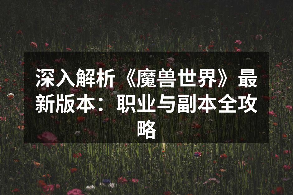 深入解析《魔兽世界》最新版本：职业与副本全攻略
